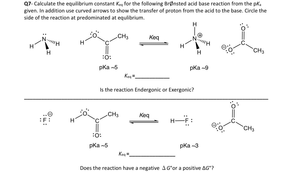 Q7- Calculate the equilibrium constant Keq for the following Brønsted acid base reaction from the pka
given. In addition use curved arrows to show the transfer of proton from the acid to the base. Circle the
side of the reaction at predominated at equlibrium.
H
NH
H
0..
F:
H
H
:O:
pka -5
CH3
:O:
pka -5
Keq =
CH3
Keq
Keq=
Is the reaction Endergonic or Exergonic?
Keq
H
H
H
:
+
N||||H
pka -9
H
pka -3
Does the reaction have a negative A G°or a positive AG°?
CH3
CH3