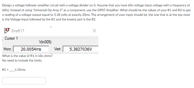 Design a voltage follower amplifier circuit with a voltage divider on it. Assume that you have 60v voltage input voltage with a frequency of
60hz. Instead of using “Universal Op Amp 2" as a component, use the OPO7 Amplifier. What should be the values of your R1 and R2 to get
a reading of a voltage output equal to 5.38 volts at exactly 20ms. The arrangement of your input should be, the one that is at the top most
is the Voltage Input followed by the R1 and the lowest part is the R2.
Draft17
Cursor 1
Vịn005)
Horz:
20.0054ms
Vert:
5.3827036V
What is the value of R1 in kilo ohms?
No need to include the Units.
R1 =
_k Ohms
