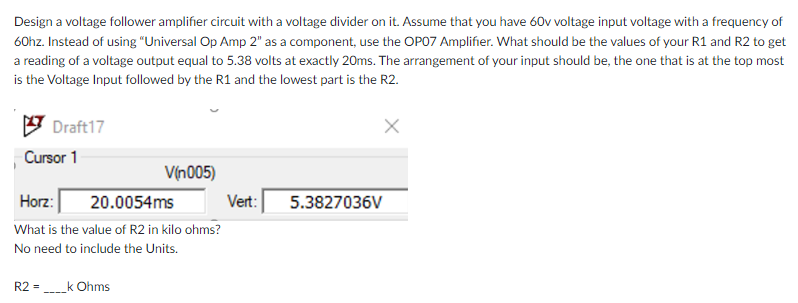 Design a voltage follower amplifier circuit with a voltage divider on it. Assume that you have 60v voltage input voltage with a frequency of
60hz. Instead of using “Universal Op Amp 2" as a component, use the OPO7 Amplifier. What should be the values of your R1 and R2 to get
a reading of a voltage output equal to 5.38 volts at exactly 20ms. The arrangement of your input should be, the one that is at the top most
is the Voltage Input followed by the R1 and the lowest part is the R2.
Draft17
Cursor 1
V(n005)
Horz:
20.0054ms
Vert:
5.3827036V
What is the value of R2 in kilo ohms?
No need to include the Units.
R2 =
k Ohms
