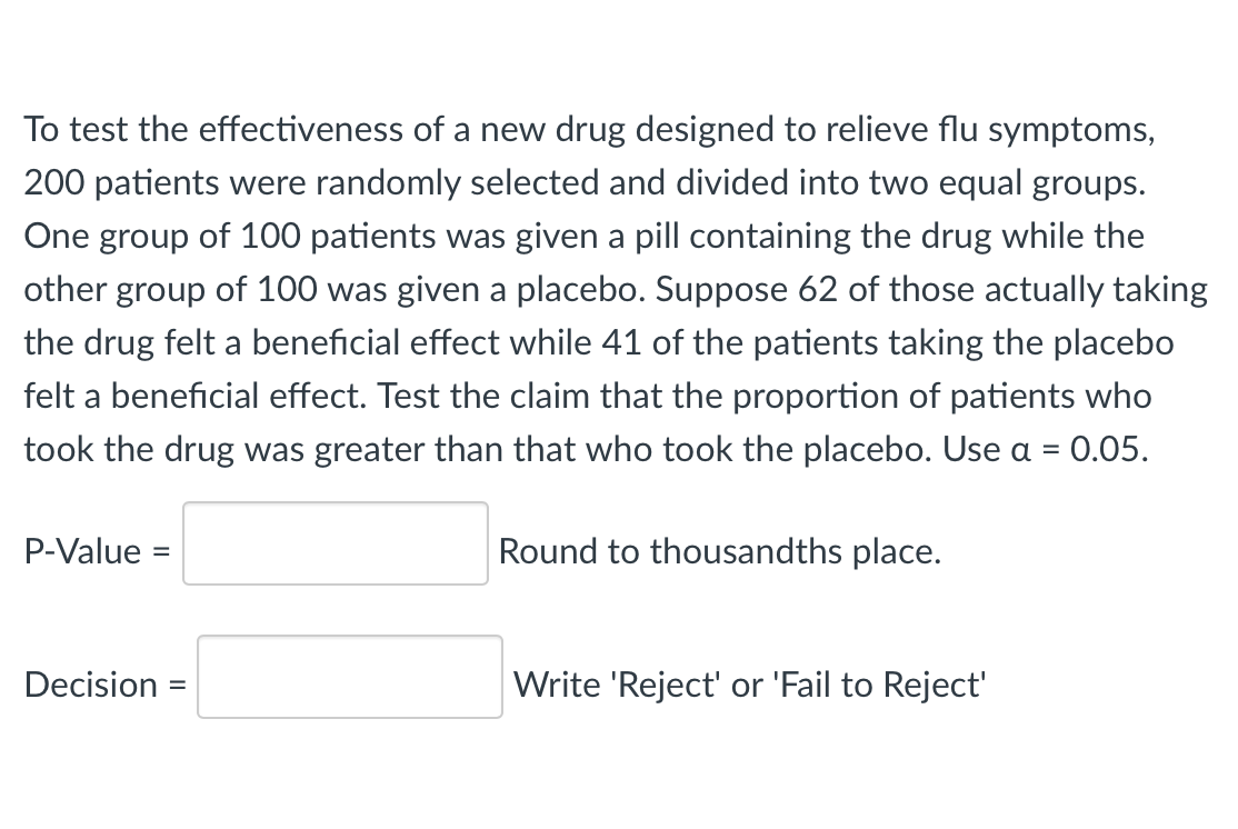 To test the effectiveness of a new drug designed to relieve flu symptoms,
200 patients were randomly selected and divided into two equal groups.
One group of 100 patients was given a pill containing the drug while the
other group of 100 was given a placebo. Suppose 62 of those actually taking
the drug felt a beneficial effect while 41 of the patients taking the placebo
felt a beneficial effect. Test the claim that the proportion of patients who
took the drug was greater than that who took the placebo. Use a = 0.05.
P-Value =
Round to thousandths place.
Decision =
Write 'Reject' or 'Fail to Reject'
%3D
