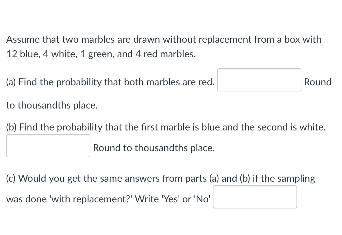 Assume that two marbles are drawn without replacement from a box with
12 blue, 4 white, 1 green, and 4 red marbles.
(a) Find the probability that both marbles are red.
Round
to thousandths place.
(b) Find the probability that the first marble is blue and the second is white.
Round to thousandths place.
(c) Would you get the same answers from parts (a) and (b) if the sampling
was done 'with replacement?' Write 'Yes' or 'No'
