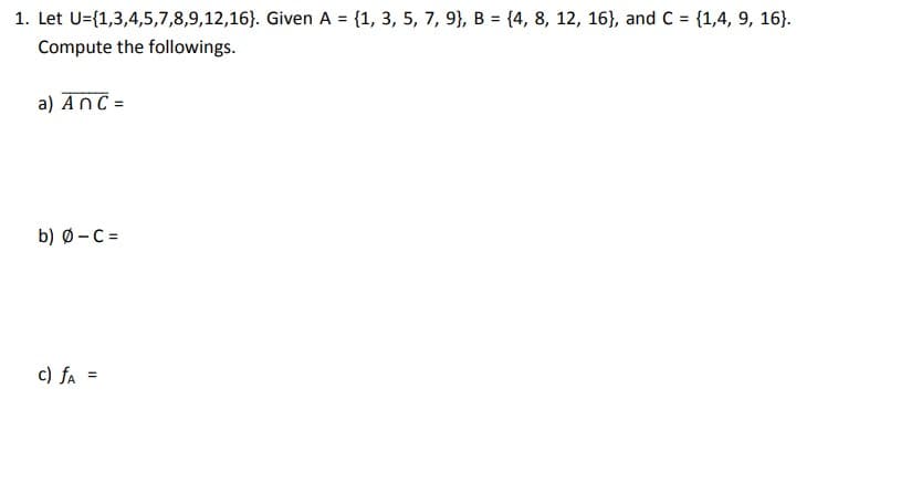 1. Let U={1,3,4,5,7,8,9,12,16). Given A = {1, 3, 5, 7, 9), B = {4, 8, 12, 16), and C= {1,4, 9, 16).
Compute the followings.
a) An C =
b) Ø-C=
c) fA =