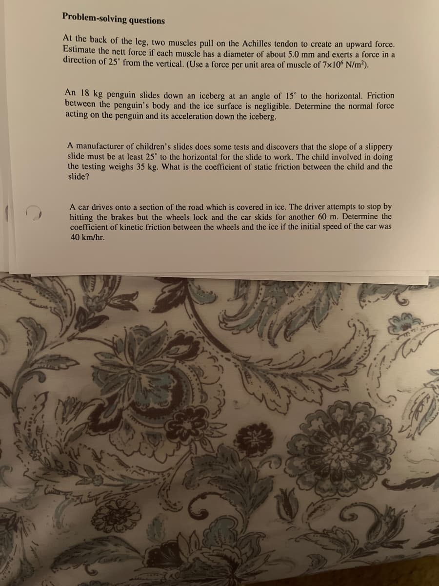Problem-solving questions
At the back of the leg, two muscles pull on the Achilles tendon to create an upward force.
Estimate the nett force if cach muscle has a diameter of about 5.0 mm and exerts a force in a
direction of 25° from the vertical. (Use a force per unit area of muscle of 7x10° N/m²).
An 18 kg penguin slides down an iceberg at an angle of 15° to the horizontal. Friction
between the penguin's body and the ice surface is negligible. Determine the normal force
acting on the penguin and its acceleration down the iceberg.
A manufacturer of children's slides does some tests and discovers that the slope of a slippery
slide must be at least 25° to the horizontal for the slide to work. The child involved in doing
the testing weighs 35 kg. What is the coefficient of static friction between the child and the
slide?
A car drives onto a section of the road which is covered in ice. The driver attempts to stop by
hitting the brakes but the wheels lock and the car skids for another 60 m. Determine the
coefficient of kinetic friction between the wheels and the ice if the initial speed of the car was
40 km/hr.
