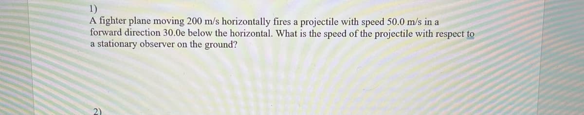 1)
A fighter plane moving 200 m/s horizontally fires a projectile with speed 50.0 m/s in a
forward direction 30.0e below the horizontal. What is the speed of the projectile with respect to
a stationary observer on the ground?
