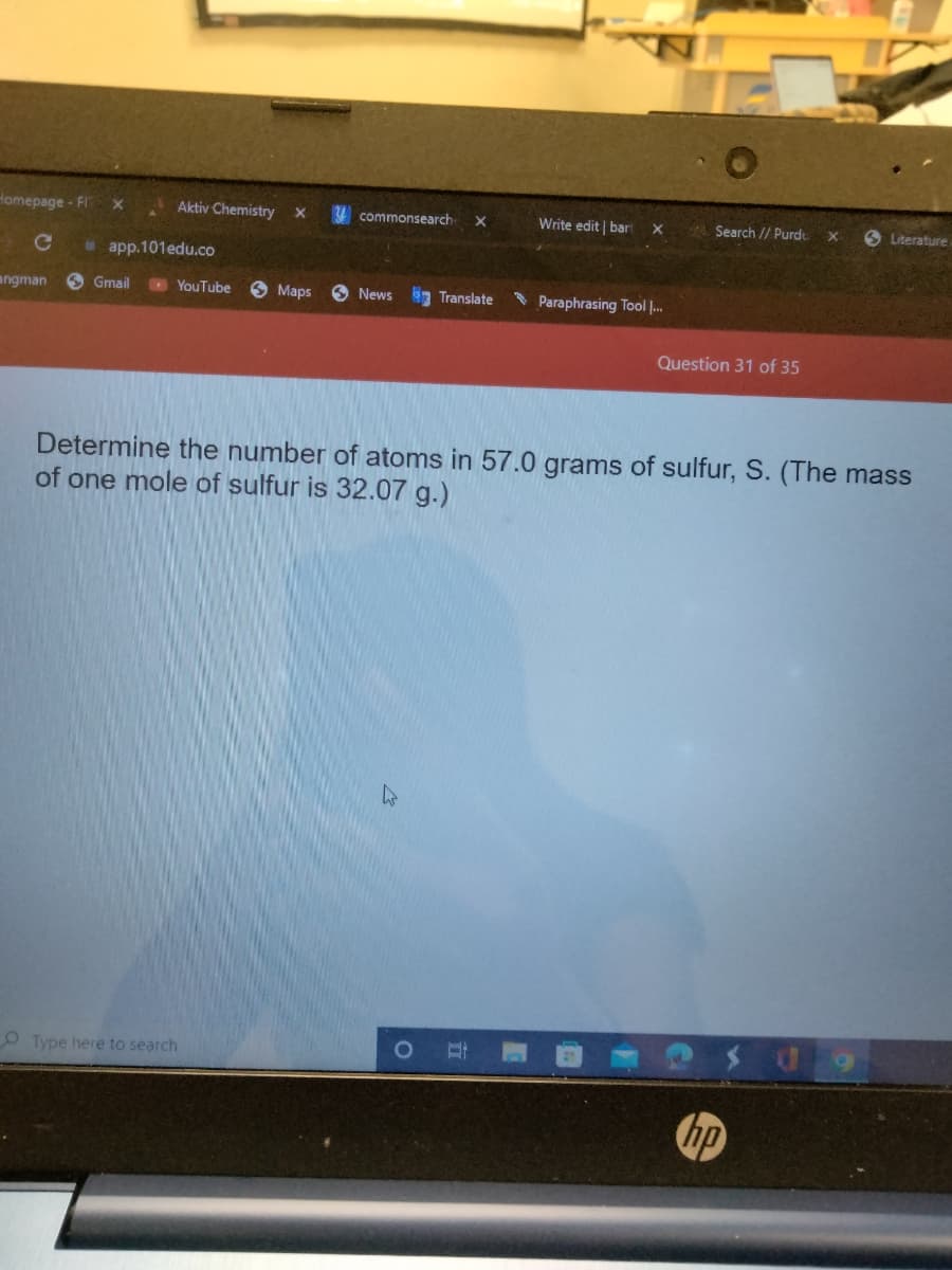 Homepage - FIT
с
angman
app.101edu.co
Gmail
Aktiv Chemistry X
YouTube
Type here to search
Maps
commonsearch X
News Translate
4
O
Write edit bar X
D
Paraphrasing Tool ...
Determine the number of atoms in 57.0 grams of sulfur, S. (The mass
of one mole of sulfur is 32.07 g.)
Search // Purd x
Question 31 of 35
Literature.
hp