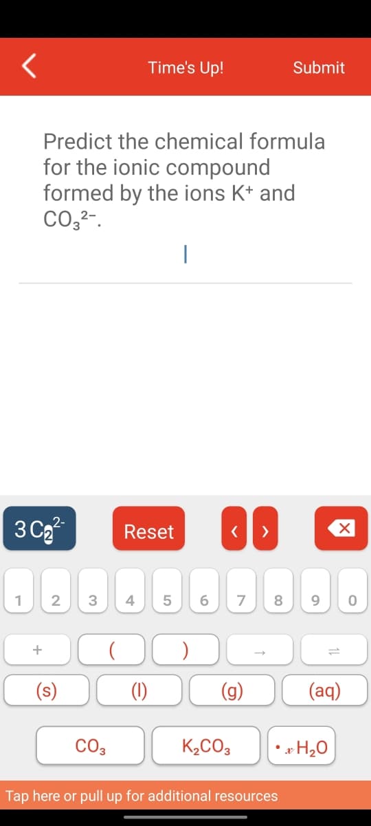 3C₂²
1
Predict the chemical formula
for the ionic compound
formed by the ions K+ and
CO3²-.
+
2 3 4
(s)
CO3
Time's Up!
Reset
(1)
|
<
5 6 7 8
(g)
K₂CO3
Submit
Tap here or pull up for additional resources
X
9 0
• xH ₂0
(aq)