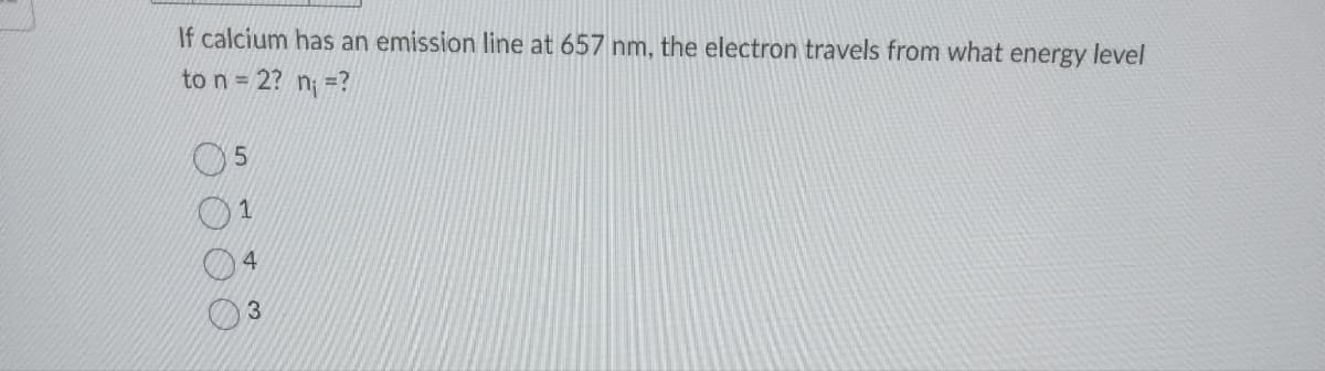 If calcium has an emission line at 657 nm, the electron travels from what energy level
to n = 2? n₁ =?
5
1
4
3