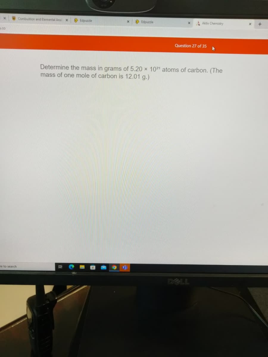 X
1.CO
re to search
Combustion and Elemental Anal X
Edpuzzle
Et
X
Edpuzzle
Aktiv Chemistry
Question 27 of 35 ▸
Determine the mass in grams of 5.20 x 1021 atoms of carbon. (The
mass of one mole of carbon is 12.01 g.)