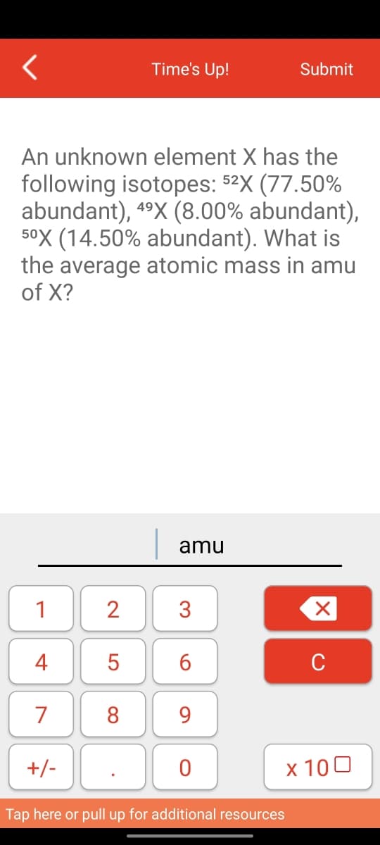 1
An unknown element X has the
following isotopes: 52X (77.50%
abundant), 4⁹X (8.00% abundant),
50X (14.50% abundant). What is
the average atomic mass in amu
of X?
4
7
+/-
2
LO
Time's Up!
5
8
amu
3
6
9
0
Submit
Tap here or pull up for additional resources
X
C
x 100