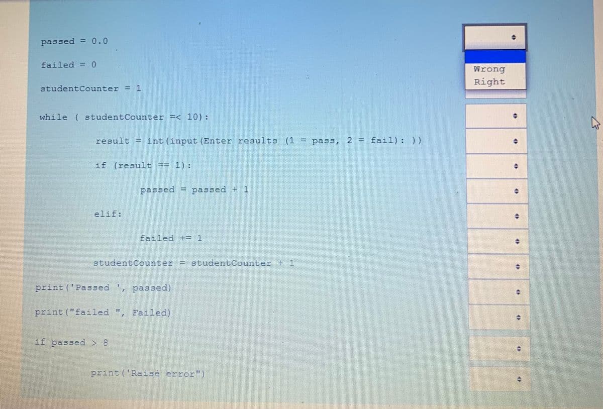 passed = 0.0
failed = 0
%3D
Wrong
Right
studentCounter
=D 1
while ( studentCounter =< 10):
result = int (input (Enter results (1 :
pass, 2 = fail): ))
if (result
1) :
passed
passed + 1
elif:
failed += 1
%3D
studentCounter = studentCounter + 1
print ('Passed '
passed)
print ("failed
Failed)
if passed > 8
print ('Raise error")
