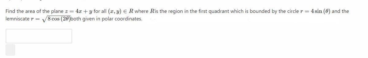 Find the area of the plane z = 4x + y for all (x, y) E R where Ris the region in the first quadrant which is bounded by the circle r = 4 sin (0) and the
lemniscate r =
V8 cos (20)both given in polar coordinates.
