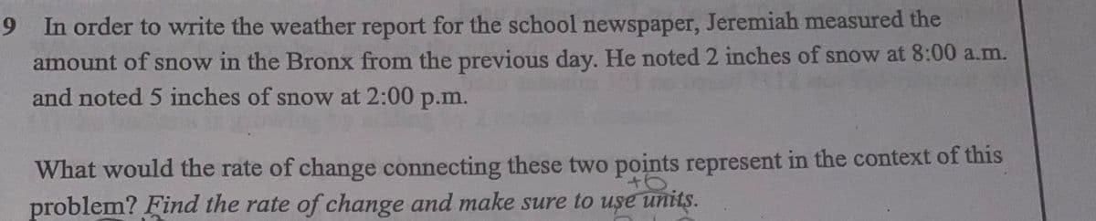 6.
9 In order to write the weather report for the school newspaper, Jeremiah measured the
amount of snow in the Bronx from the previous day. He noted 2 inches of snow at 8:00 a.m.
and noted 5 inches of snow at 2:00 p.m.
What would the rate of change connecting these two points represent in the context of this
problem? Find the rate of change and make sure to uşe units.
