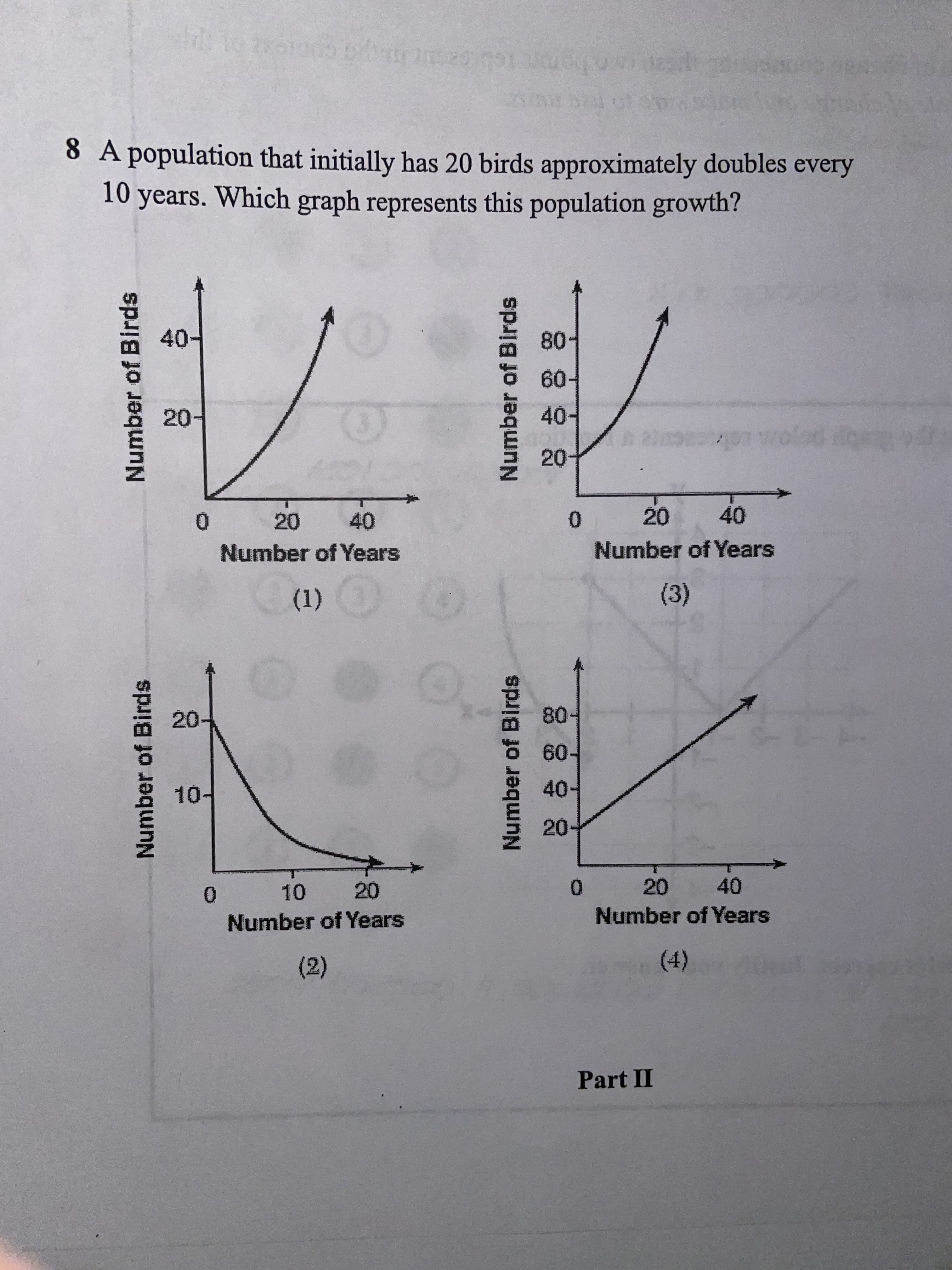 Number of Birds
Number of Birds
Number of Birds
Number of Birds
Part II
()
(2)
Number of Years
0.
Number of Years
0.
40
20
20-
40-
60.
10-
20.
(1)
(3)
Number of Years
0.
Number of Years
20
0.
40
20
40
20-
40-
F09
20
40-
80-
10 years. Which graph represents this population growth?
8 A population that initially has 20 birds approximately doubles every
