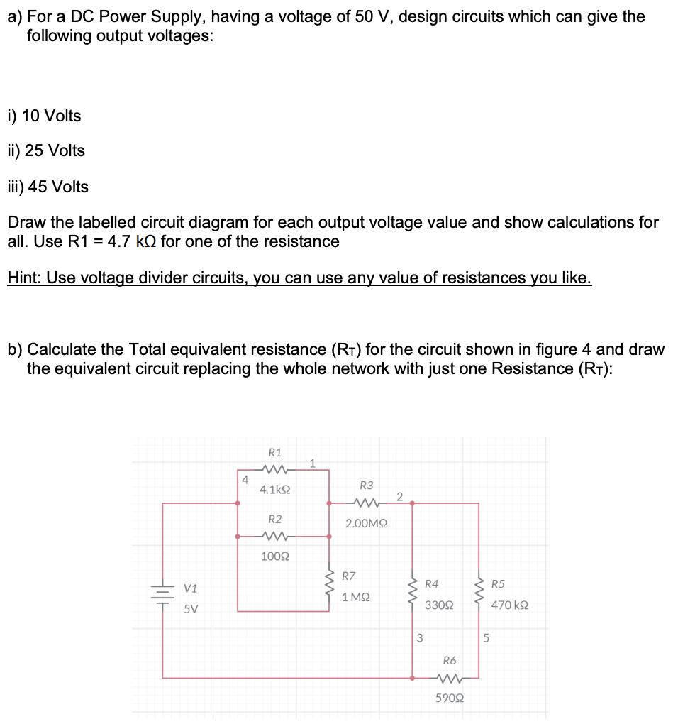 a) For a DC Power Supply, having a voltage of 50 V, design circuits which can give the
following output voltages:
i) 10 Volts
ii) 25 Volts
iii) 45 Volts
Draw the labelled circuit diagram for each output voltage value and show calculations for
all. Use R1 = 4.7 kQ for one of the resistance
Hint: Use voltage divider circuits, you can use any value of resistances you like.
b) Calculate the Total equivalent resistance (RT) for the circuit shown in figure 4 and draw
the equivalent circuit replacing the whole network with just one Resistance (RT):
Hilt
V1
5V
4
R1
ww
4.1kΩ
R2
ww
10092
R3
www
2.00ΜΩ
R7
1ΜΩ
2
3
R4
330Ω
R6
www
59092
5
R5
470 ΚΩ