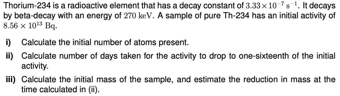 S
Thorium-234 is a radioactive element that has a decay constant of 3.33 × 10-7s ¹. It decays
by beta-decay with an energy of 270 keV. A sample of pure Th-234 has an initial activity of
8.56 × 10¹3 Bq.
i) Calculate the initial number of atoms present.
ii) Calculate number of days taken for the activity to drop to one-sixteenth of the initial
activity.
iii) Calculate the initial mass of the sample, and estimate the reduction in mass at the
time calculated in (ii).