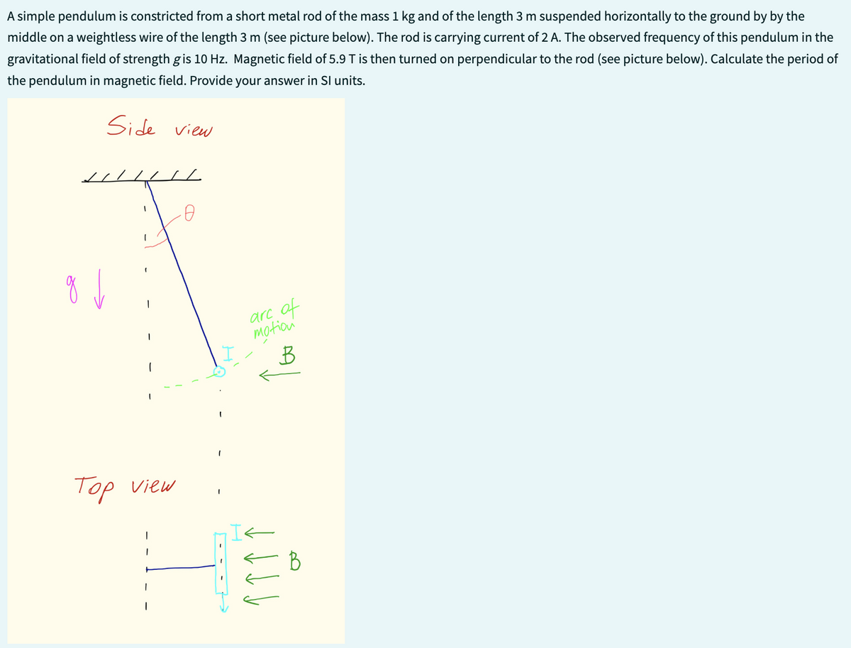 A simple pendulum is constricted from a short metal rod of the mass 1 kg and of the length 3 m suspended horizontally to the ground by by the
middle on a weightless wire of the length 3 m (see picture below). The rod is carrying current of 2 A. The observed frequency of this pendulum in the
gravitational field of strength g is 10 Hz. Magnetic field of 5.9 T is then turned on perpendicular to the rod (see picture below). Calculate the period of
the pendulum in magnetic field. Provide your answer in Sl units.
Side view
g↓
I
1
(
|
1
1
Top view
-0
I
I
I
are of
motion
B
B