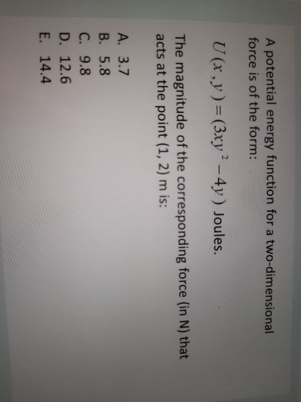 A potential energy function for a two-dimensional
force is of the form:
U (x,y)=(3xy² – 4y) Joules.
The magnitude of the corresponding force (in N) that
acts at the point (1, 2) m is:
A. 3.7
В. 5.8
C. 9.8
D. 12.6
E. 14.4
