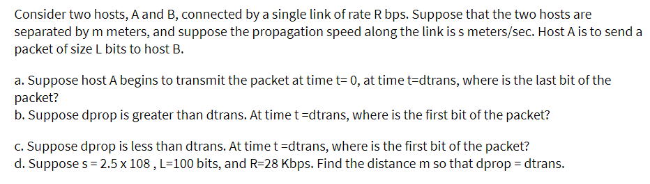 Consider two hosts, A and B, connected by a single link of rate R bps. Suppose that the two hosts are
separated by m meters, and suppose the propagation speed along the link is s meters/sec. Host A is to send a
packet of size L bits to host B.
a. Suppose host A begins to transmit the packet at time t= 0, at time t-dtrans, where is the last bit of the
packet?
b. Suppose dprop is greater than dtrans. At time t =dtrans, where is the first bit of the packet?
c. Suppose dprop is less than dtrans. At time t =dtrans, where is the first bit of the packet?
d. Suppose s=2.5 x 108, L=100 bits, and R=28 Kbps. Find the distance m so that dprop = dtrans.