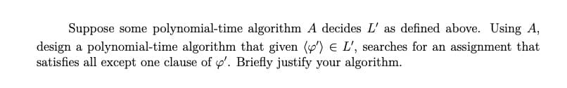 Suppose some polynomial-time algorithm A decides L' as defined above. Using A,
design a polynomial-time algorithm that given (y) E L', searches for an assignment that
satisfies all except one clause of p'. Briefly justify your algorithm.