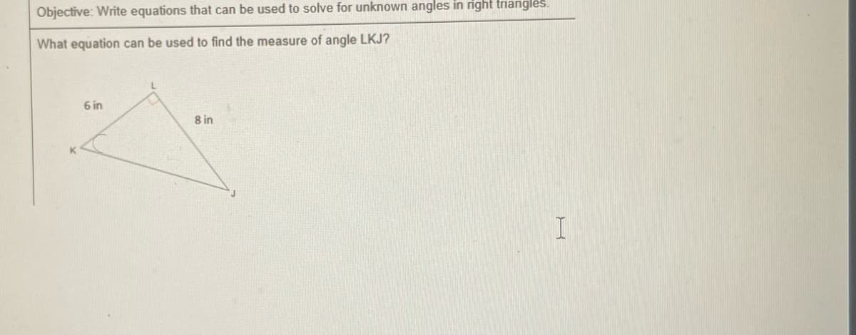 Objective: Write equations that can be used to solve for unknown angles in right triangles.
What equation can be used to find the measure of angle LKJ?
6 in
8 in
I