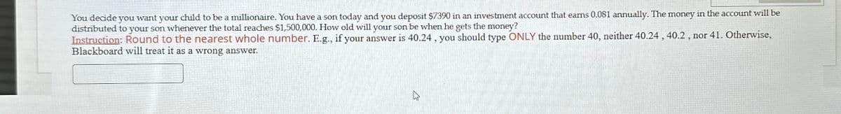 You decide you want your child to be a millionaire. You have a son today and you deposit $7390 in an investment account that earns 0.081 annually. The money in the account will be
distributed to your son whenever the total reaches $1,500,000. How old will your son be when he gets the money?
Instruction: Round to the nearest whole number. E.g., if your answer is 40.24, you should type ONLY the number 40, neither 40.24, 40.2, nor 41. Otherwise,
Blackboard will treat it as a wrong answer.
13