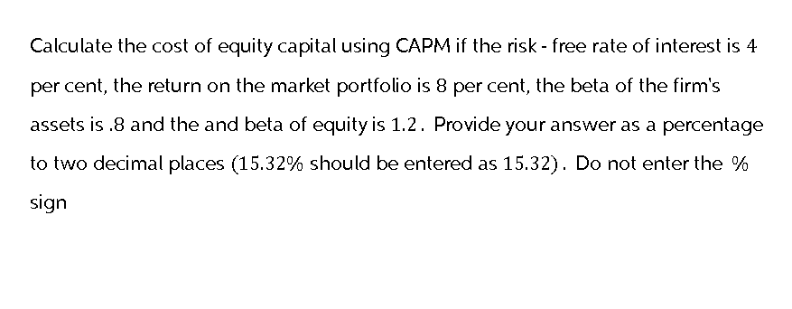 Calculate the cost of equity capital using CAPM if the risk - free rate of interest is 4
per cent, the return on the market portfolio is 8 per cent, the beta of the firm's
assets is .8 and the and beta of equity is 1.2. Provide your answer as a percentage
to two decimal places (15.32% should be entered as 15.32). Do not enter the %
sign