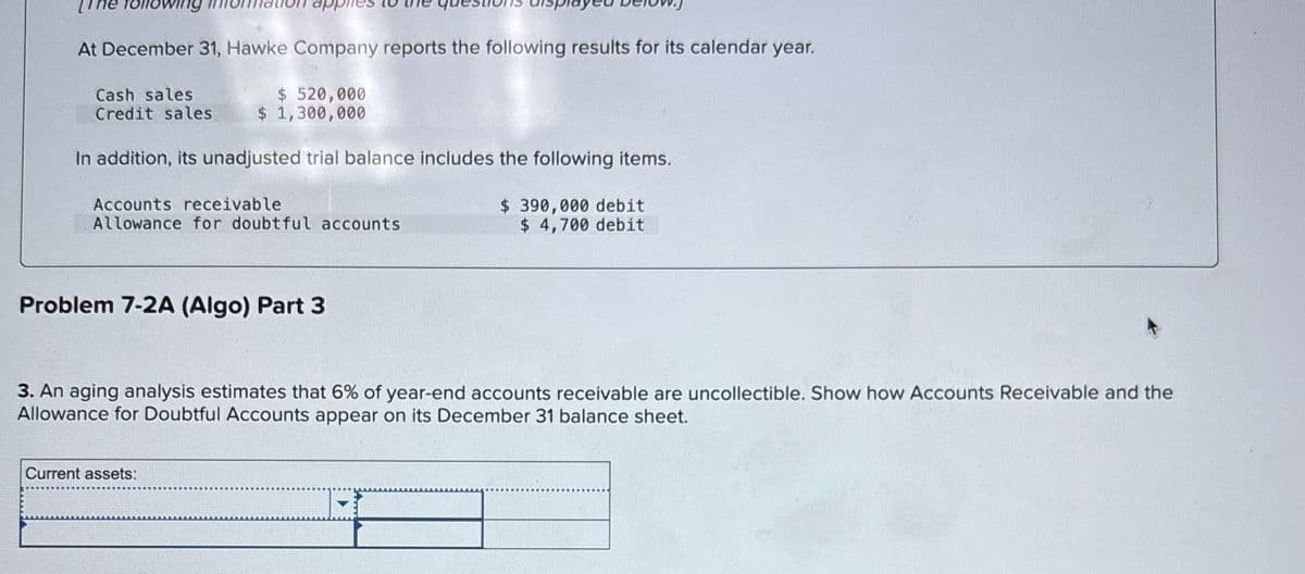 app
At December 31, Hawke Company reports the following results for its calendar year.
Cash sales
Credit sales
$520,000
$ 1,300,000
In addition, its unadjusted trial balance includes the following items.
Accounts receivable
Allowance for doubtful accounts
Problem 7-2A (Algo) Part 3
$390,000 debit
$ 4,700 debit
3. An aging analysis estimates that 6% of year-end accounts receivable are uncollectible. Show how Accounts Receivable and the
Allowance for Doubtful Accounts appear on its December 31 balance sheet.
Current assets: