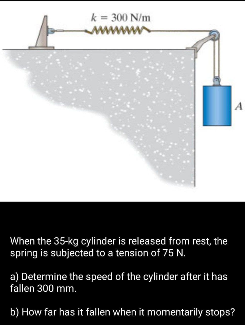 k= 300 N/m
When the 35-kg cylinder is released from rest, the
spring is subjected to a tension of 75 N.
A
a) Determine the speed of the cylinder after it has
fallen 300 mm.
b) How far has it fallen when it momentarily stops?