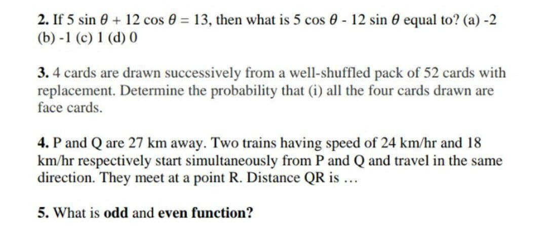 2. If 5 sin 0 + 12 cos 0 = 13, then what is 5 cos 0 - 12 sin 0 equal to? (a) -2
(b) -1 (c) 1 (d) 0
3.4 cards are drawn successively from a well-shuffled pack of 52 cards with
replacement. Determine the probability that (i) all the four cards drawn are
face cards.
4. P and Q are 27 km away. Two trains having speed of 24 km/hr and 18
km/hr respectively start simultaneously from P and Q and travel in the same
direction. They meet at a point R. Distance QR is ...
5. What is odd and even function?