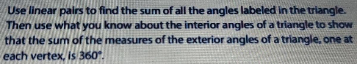 Use linear pairs to find the sum of all the angles labeled in the triangle.
Then use what you know about the interior angles of a triangle to show
that the sum of the measures of the exterior angles of a triangle, one at
each vertex, is 360°.