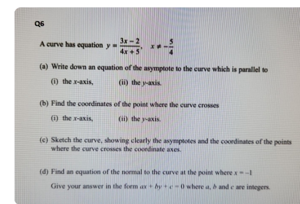 Q6
A curve has equation y=
3x-2
4x + 5
x
(a) Write down an equation of the asymptote to the curve which is parallel to
(i) the x-axis,
(ii) the y-axis.
(b) Find the coordinates of the point where the curve crosses
(i) _the_x-axis,
(ii) the v-axis.
(c) Sketch the curve, showing clearly the asymptotes and the coordinates of the points
where the curve crosses the coordinate axes.
(d) Find an equation of the normal to the curve at the point where x=-1
Give your answer in the form ax + bye - 0 where a, b and c are integers.