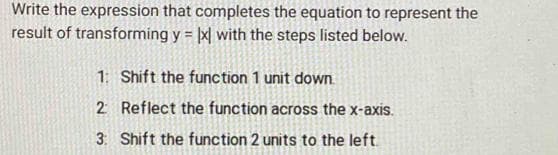 Write the expression that completes the equation to represent the
result of transforming y = |x| with the steps listed below.
1: Shift the function 1 unit down
2 Reflect the function across the x-axis.
3: Shift the function 2 units to the left.