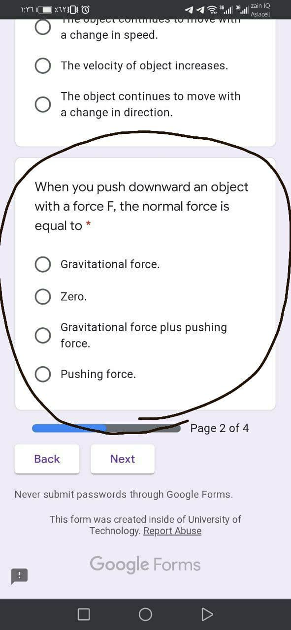 zain IQ
Asiacell
a change in speed.
The velocity of object increases.
The object continues to move with
a change in direction.
When you push downward an object
with a force F, the normal force is
equal to *
Gravitational force.
Zero.
Gravitational force plus pushing
force.
O Pushing force.
Page 2 of 4
Back
Next
Never submit passwords through Google Forms.
This form was created inside of University of
Technology. Report Abuse
Google Forms
