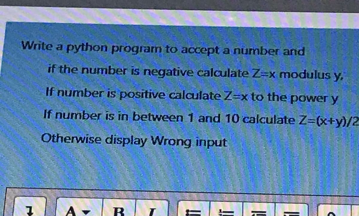 Write a python program to accept a number and
if the number is negative calculate Z=x modulus y,
If number is positive calculate Z=x to the power y
If number is in between 1 and 10 calculate Z=(x+y)/2
Otherwise display Wrong input
