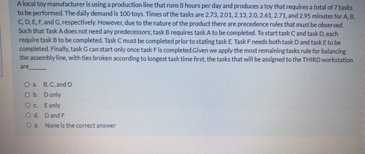 A local toy manufacturer is using a production line that runs 8 hours per day and produces a toy that requires a total of 7 tasks
to be performed. The daily demand is 100 toys. Times of the tasks are 2.73, 2.01,2.13, 2.0, 2.61,2.71, and 2.95 minutes for A, B,
C, D, E, F, and G, respectively. However, due to the nature of the product there are precedence rules that must be observed.
Such that Task A does not need any predecessors; task B requires task A to be completed. To start task C and task D, each
require task B to be completed. Task C must be completed prior to stating task E. Task F needs both task D and task E to be
completed. Finally, task G can start only once task F is completed.Given we apply the most remaining tasks rule for balancing
the assembly line, with ties broken according to longest task time first, the tasks that will be assigned to the THIRD workstation
are
О a. В. С, and D
O b. Donly
Oc Eonly
O d. Dand F
None is the correct answer
