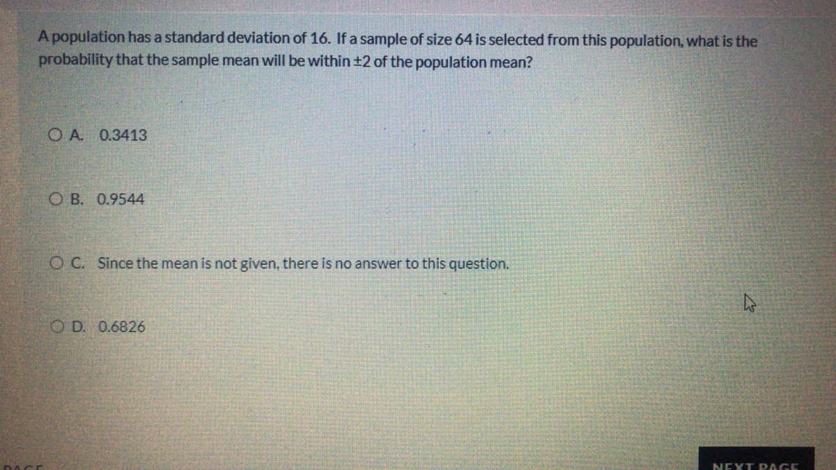 A population has a standard deviation of 16. If a sample of size 64 is selected from this population, what is the
probability that the sample mean will be within ±2 of the population mean?
O A 0.3413
O B. 0.9544
O C. Since the mean is not given, there is no answer to this question.
O D. 0.6826
DACE
NEXT PAGE
