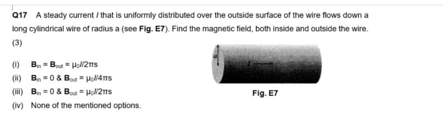 Q17 A steady current / that is uniformly distributed over the outside surface of the wire flows down a
long cylindrical wire of radius a (see Fig. E7). Find the magnetic field, both inside and outside the wire.
(3)
(1)
Bin = Bout= Ho//2TTS
(ii) Bin = 0 & Bout = Hol/4TTS
(iii) Bin = 0 & Bout = Hol/2TTS
(iv) None of the mentioned options.
Fig. E7