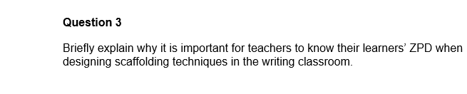 Question 3
Briefly explain why it is important for teachers to know their learners' ZPD when
designing scaffolding techniques in the writing classroom.