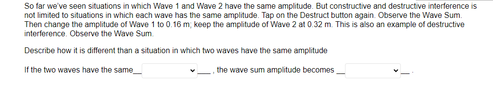 So far we've seen situations in which Wave 1 and Wave 2 have the same amplitude. But constructive and destructive interference is
not limited to situations in which each wave has the same amplitude. Tap on the Destruct button again. Observe the Wave Sum.
Then change the amplitude of Wave 1 to 0.16 m; keep the amplitude of Wave 2 at 0.32 m. This is also an example of destructive
interference. Observe the Wave Sum.
Describe how it is different than a situation in which two waves have the same amplitude
If the two waves have the same_
the wave sum amplitude becomes