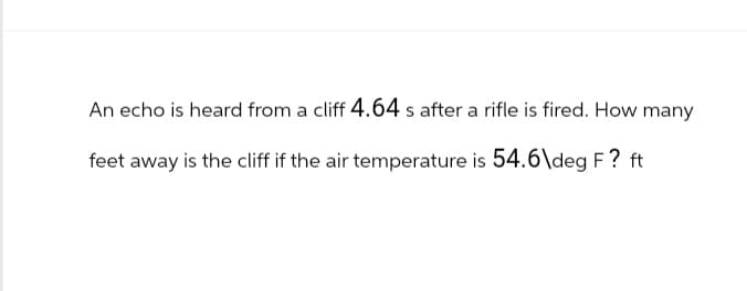 An echo is heard from a cliff 4.64 s after a rifle is fired. How many
feet away is the cliff if the air temperature is 54.6\deg F? ft