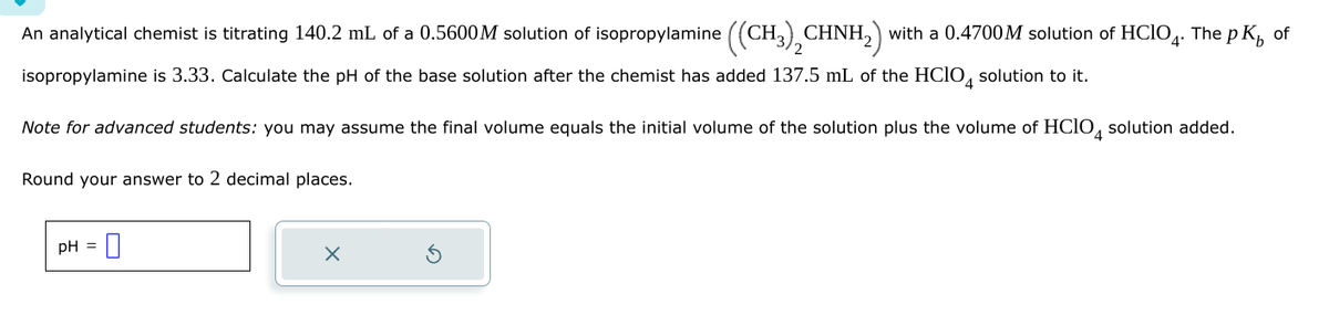 An analytical chemist is titrating 140.2 mL of a 0.5600M solution of isopropylamine ((CH3)2CHNH2) with a 0.4700 M solution of HCIO. The pK of
isopropylamine is 3.33. Calculate the pH of the base solution after the chemist has added 137.5 mL of the HClO 4 solution to it.
Note for advanced students: you may assume the final volume equals the initial volume of the solution plus the volume of HClO 4 solution added.
Round your answer to 2 decimal places.
pH =
×
⑤