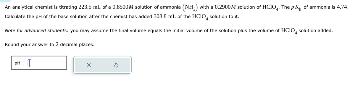 An analytical chemist is titrating 223.5 mL of a 0.8500M solution of ammonia (NH3) with a 0.2900M solution of HCIO. The pK, of ammonia is 4.74.
Calculate the pH of the base solution after the chemist has added 308.8 mL of the HClO 4 solution to it.
Note for advanced students: you may assume the final volume equals the initial volume of the solution plus the volume of HClO 4 solution added.
Round your answer to 2 decimal places.
pH = 0
×