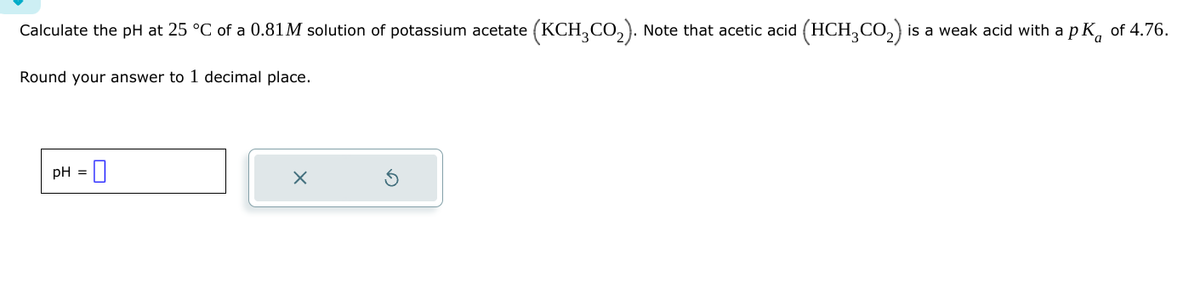 Calculate the pH at 25 °C of a 0.81M solution of potassium acetate (KCH3CO2). Note that acetic acid (HCH 2 CO2) is a weak acid with a pк
pK of 4.76.
Round your answer to 1 decimal place.
pH = ☐