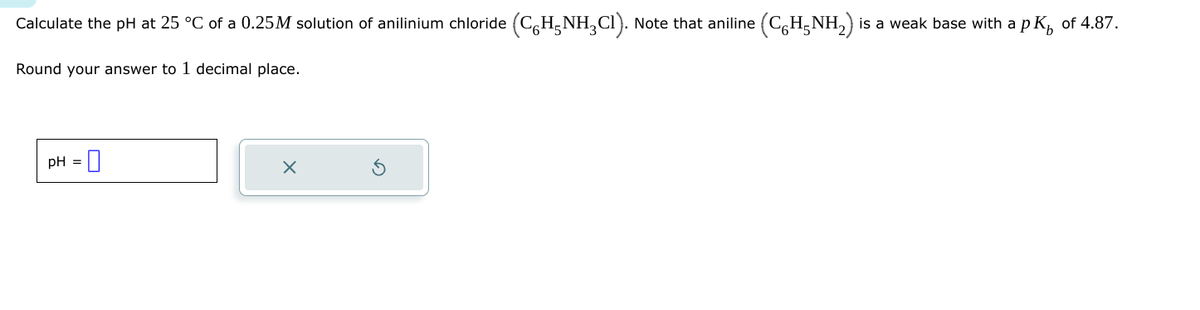 Calculate the pH at 25 °C of a 0.25M solution of anilinium chloride (C6H5NH2Cl). Note that aniline (C6H5NH2) is a weak base with a pK of 4.87.
Round your answer to 1 decimal place.
pH
☑