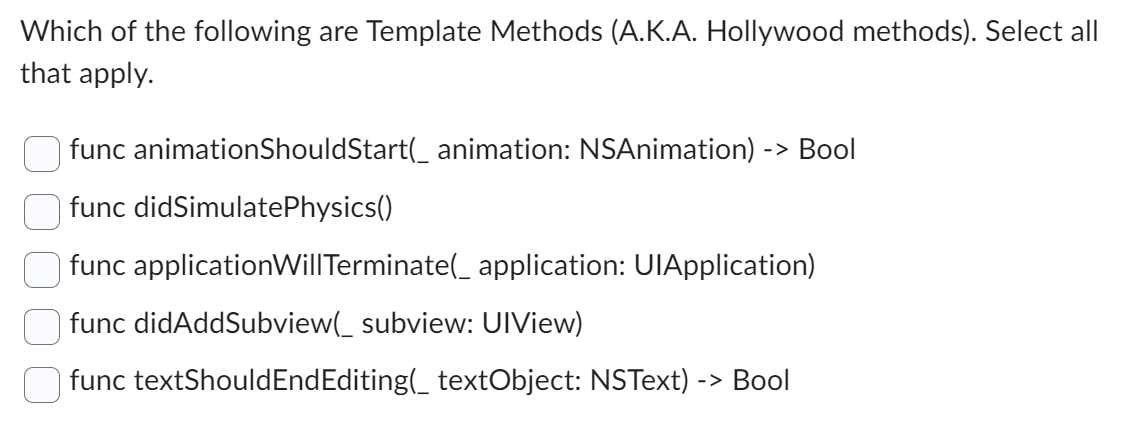 Which of the following are Template Methods (A.K.A. Hollywood methods). Select all
that apply.
func animationShouldStart(_ animation: NSAnimation) -> Bool
func didSimulatePhysics()
func applicationWillTerminate(_ application: UlApplication)
func didAddSubview(_ subview: UIView)
func textShouldEndEditing(_ textObject: NSText) -> Bool