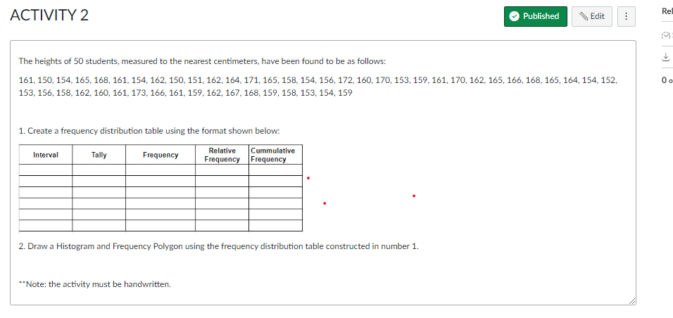 Rel
ACTIVITY 2
Published
Edit
⠀
The heights of 50 students, measured to the nearest centimeters, have been found to be as follows:
0o
161, 150, 154, 165, 168, 161, 154, 162, 150, 151, 162, 164, 171, 165, 158, 154, 156, 172, 160, 170, 153, 159, 161, 170, 162, 165, 166, 168, 165, 164, 154, 152,
153, 156, 158, 162, 160, 161, 173, 166, 161, 159, 162, 167, 168, 159, 158, 153, 154, 159
1. Create a frequency distribution table using the format shown below:
Interval
Tally
Frequency
Relative
Frequency
Cummulative
Frequency
2. Draw a Histogram and Frequency Polygon using the frequency distribution table constructed in number 1.
**Note: the activity must be handwritten.
>>