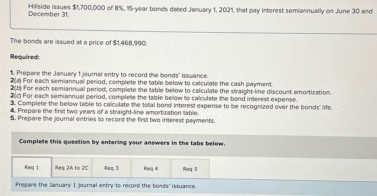 Hillside issues $1,700,000 of 8%, 15-year bonds dated January 1, 2021, that pay interest semiannually on June 30 and
December 31.
The bonds are issued at a price of $1,468,990.
Required:
1. Prepare the January 1 journal entry to record the bonds' issuance.
2(a) For each semiannual period, complete the table below to calculate the cash payment.
2(b) For each semiannual period, complete the table below to calculate the straight-line discount amortization.
2(c) For each semiannual period, complete the table below to calculate the bond interest expense.
3. Complete the below table to calculate the total bond interest expense to be recognized over the bonds' life.
4. Prepare the first two years of a straight-line amortization table.
5. Prepare the journal entries to record the first two interest payments.
Complete this question by entering your answers in the tabs below.
Req 1
Req 2A to 2C
Req 3
Req 4
Req 5
Prepare the January 1 journal entry to record the bonds' issuance.