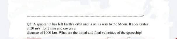 Q2: A spaceship has left Earth's orbit and is on its way to the Moon. It accelerates
at 20 m/s for 2 min and covers a
distance of 1000 km. What are the initial and final velocities of the spaceship?
