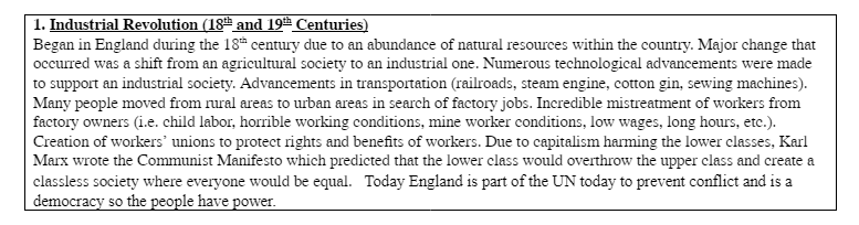 1. Industrial Revolution (18th and 19th Centuries)
Began in England during the 18th century due to an abundance of natural resources within the country. Major change that
occurred was a shift from an agricultural society to an industrial one. Numerous technological advancements were made
to support an industrial society. Advancements in transportation (railroads, steam engine, cotton gin, sewing machines).
Many people moved from rural areas to urban areas in search of factory jobs. Incredible mistreatment of workers from
factory owners (i.e. child labor, horrible working conditions, mine worker conditions, low wages, long hours, etc.).
Creation of workers' unions to protect rights and benefits of workers. Due to capitalism harming the lower classes, Karl
Marx wrote the Communist Manifesto which predicted that the lower class would overthrow the upper class and create a
classless society where everyone would be equal. Today England is part of the UN today to prevent conflict and is a
democracy so the people have power.