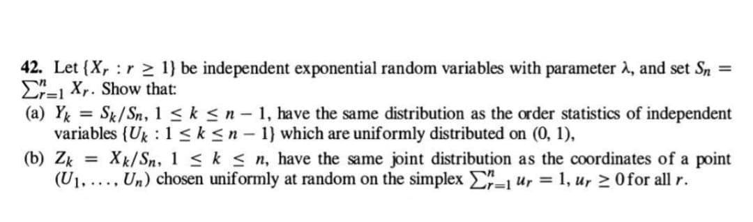 =
42. Let {X, :r 1} be independent exponential random variables with parameter >, and set Sn
Er-1 Xr. Show that:
(a) Yk = Sk/Sn, 1 ≤ k ≤ n - 1, have the same distribution as the order statistics of independent
variables {Uk : 1 ≤ k ≤n-1} which are uniformly distributed on (0, 1),
(b) Zk = Xk/Sn, 1 ≤ k ≤n, have the same joint distribution as the coordinates of a point
(U₁...., Un) chosen uniformly at random on the simplex Σr=1 ur = 1, ur ≥ 0 for all r.